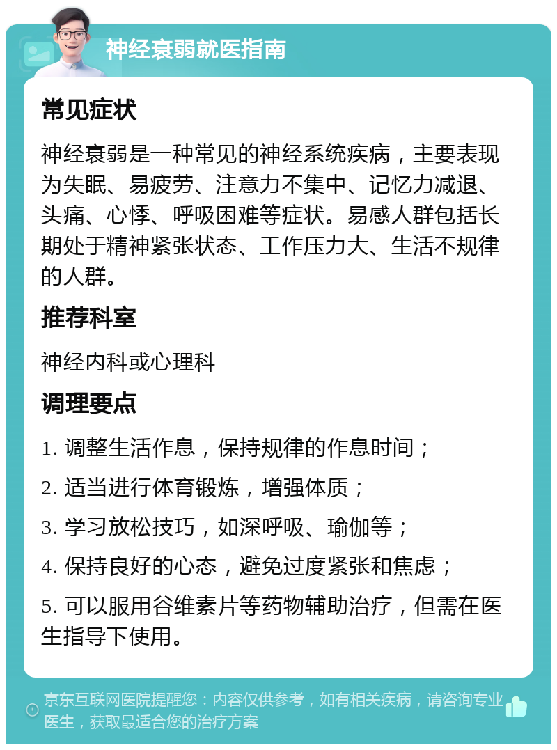 神经衰弱就医指南 常见症状 神经衰弱是一种常见的神经系统疾病，主要表现为失眠、易疲劳、注意力不集中、记忆力减退、头痛、心悸、呼吸困难等症状。易感人群包括长期处于精神紧张状态、工作压力大、生活不规律的人群。 推荐科室 神经内科或心理科 调理要点 1. 调整生活作息，保持规律的作息时间； 2. 适当进行体育锻炼，增强体质； 3. 学习放松技巧，如深呼吸、瑜伽等； 4. 保持良好的心态，避免过度紧张和焦虑； 5. 可以服用谷维素片等药物辅助治疗，但需在医生指导下使用。