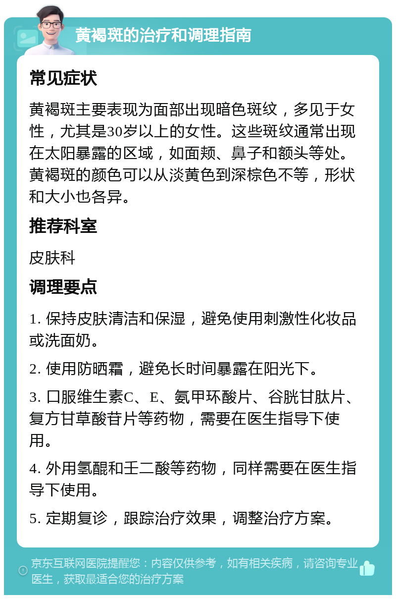 黄褐斑的治疗和调理指南 常见症状 黄褐斑主要表现为面部出现暗色斑纹，多见于女性，尤其是30岁以上的女性。这些斑纹通常出现在太阳暴露的区域，如面颊、鼻子和额头等处。黄褐斑的颜色可以从淡黄色到深棕色不等，形状和大小也各异。 推荐科室 皮肤科 调理要点 1. 保持皮肤清洁和保湿，避免使用刺激性化妆品或洗面奶。 2. 使用防晒霜，避免长时间暴露在阳光下。 3. 口服维生素C、E、氨甲环酸片、谷胱甘肽片、复方甘草酸苷片等药物，需要在医生指导下使用。 4. 外用氢醌和壬二酸等药物，同样需要在医生指导下使用。 5. 定期复诊，跟踪治疗效果，调整治疗方案。