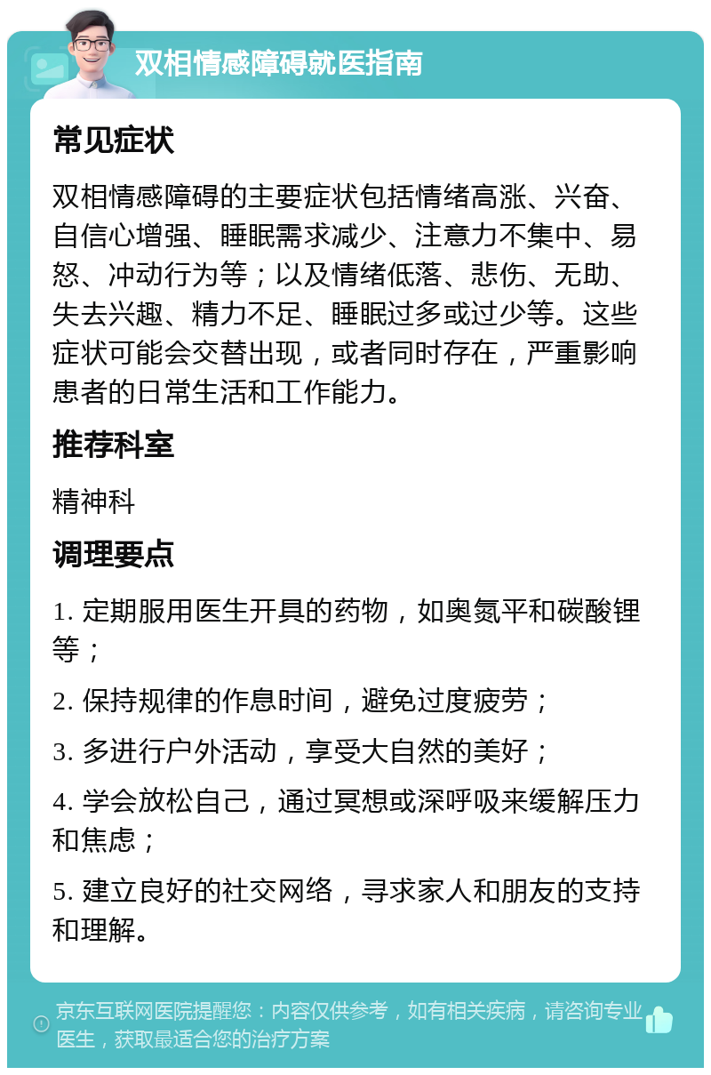 双相情感障碍就医指南 常见症状 双相情感障碍的主要症状包括情绪高涨、兴奋、自信心增强、睡眠需求减少、注意力不集中、易怒、冲动行为等；以及情绪低落、悲伤、无助、失去兴趣、精力不足、睡眠过多或过少等。这些症状可能会交替出现，或者同时存在，严重影响患者的日常生活和工作能力。 推荐科室 精神科 调理要点 1. 定期服用医生开具的药物，如奥氮平和碳酸锂等； 2. 保持规律的作息时间，避免过度疲劳； 3. 多进行户外活动，享受大自然的美好； 4. 学会放松自己，通过冥想或深呼吸来缓解压力和焦虑； 5. 建立良好的社交网络，寻求家人和朋友的支持和理解。