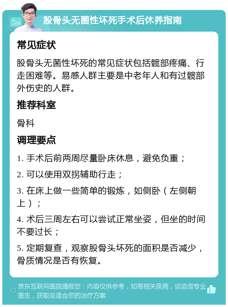 股骨头无菌性坏死手术后休养指南 常见症状 股骨头无菌性坏死的常见症状包括髋部疼痛、行走困难等。易感人群主要是中老年人和有过髋部外伤史的人群。 推荐科室 骨科 调理要点 1. 手术后前两周尽量卧床休息，避免负重； 2. 可以使用双拐辅助行走； 3. 在床上做一些简单的锻炼，如侧卧（左侧朝上）； 4. 术后三周左右可以尝试正常坐姿，但坐的时间不要过长； 5. 定期复查，观察股骨头坏死的面积是否减少，骨质情况是否有恢复。