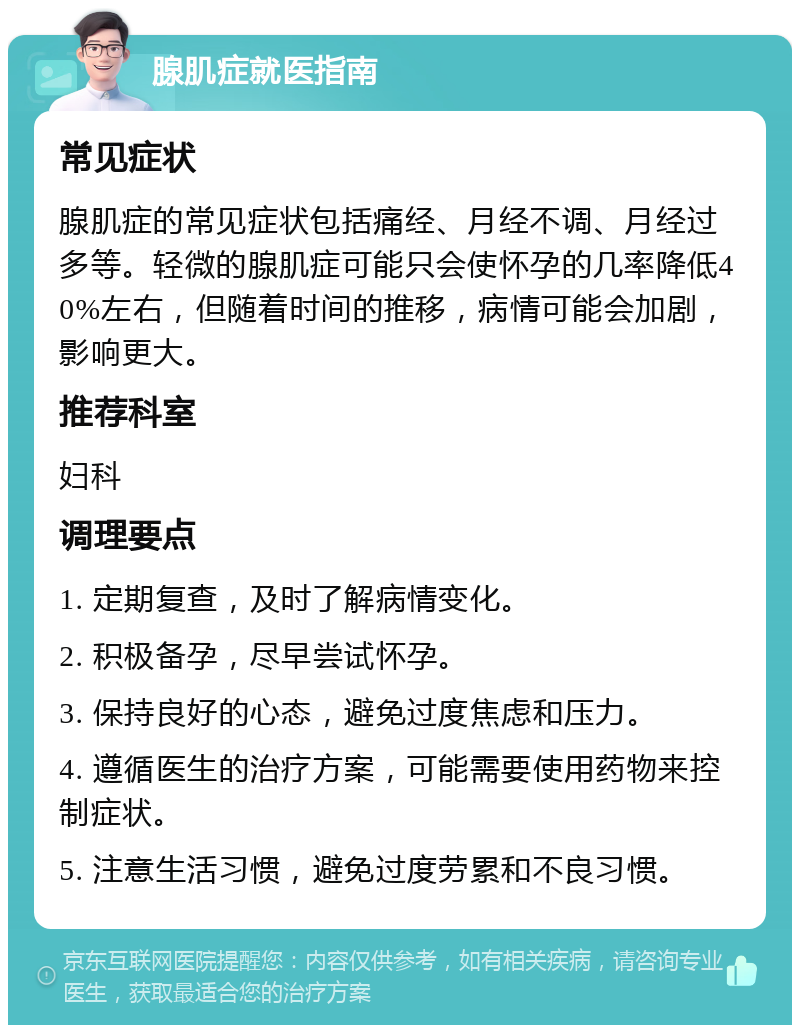 腺肌症就医指南 常见症状 腺肌症的常见症状包括痛经、月经不调、月经过多等。轻微的腺肌症可能只会使怀孕的几率降低40%左右，但随着时间的推移，病情可能会加剧，影响更大。 推荐科室 妇科 调理要点 1. 定期复查，及时了解病情变化。 2. 积极备孕，尽早尝试怀孕。 3. 保持良好的心态，避免过度焦虑和压力。 4. 遵循医生的治疗方案，可能需要使用药物来控制症状。 5. 注意生活习惯，避免过度劳累和不良习惯。