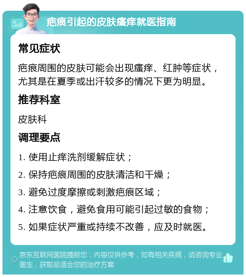 疤痕引起的皮肤瘙痒就医指南 常见症状 疤痕周围的皮肤可能会出现瘙痒、红肿等症状，尤其是在夏季或出汗较多的情况下更为明显。 推荐科室 皮肤科 调理要点 1. 使用止痒洗剂缓解症状； 2. 保持疤痕周围的皮肤清洁和干燥； 3. 避免过度摩擦或刺激疤痕区域； 4. 注意饮食，避免食用可能引起过敏的食物； 5. 如果症状严重或持续不改善，应及时就医。