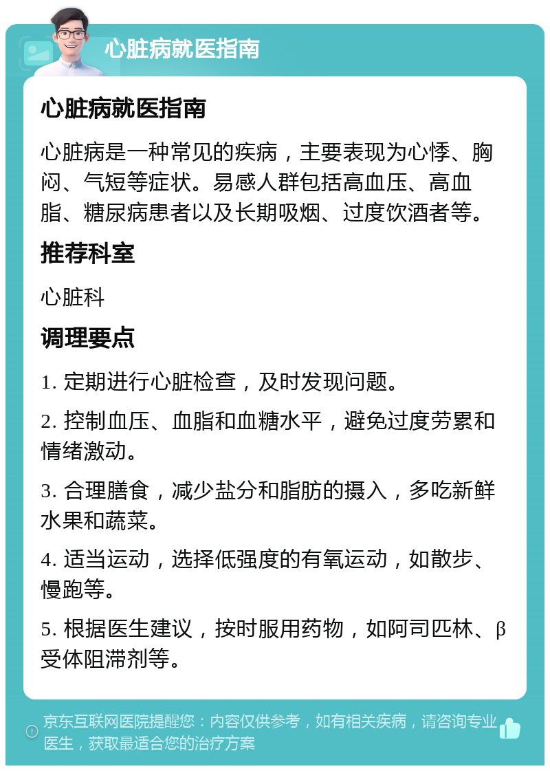 心脏病就医指南 心脏病就医指南 心脏病是一种常见的疾病，主要表现为心悸、胸闷、气短等症状。易感人群包括高血压、高血脂、糖尿病患者以及长期吸烟、过度饮酒者等。 推荐科室 心脏科 调理要点 1. 定期进行心脏检查，及时发现问题。 2. 控制血压、血脂和血糖水平，避免过度劳累和情绪激动。 3. 合理膳食，减少盐分和脂肪的摄入，多吃新鲜水果和蔬菜。 4. 适当运动，选择低强度的有氧运动，如散步、慢跑等。 5. 根据医生建议，按时服用药物，如阿司匹林、β受体阻滞剂等。