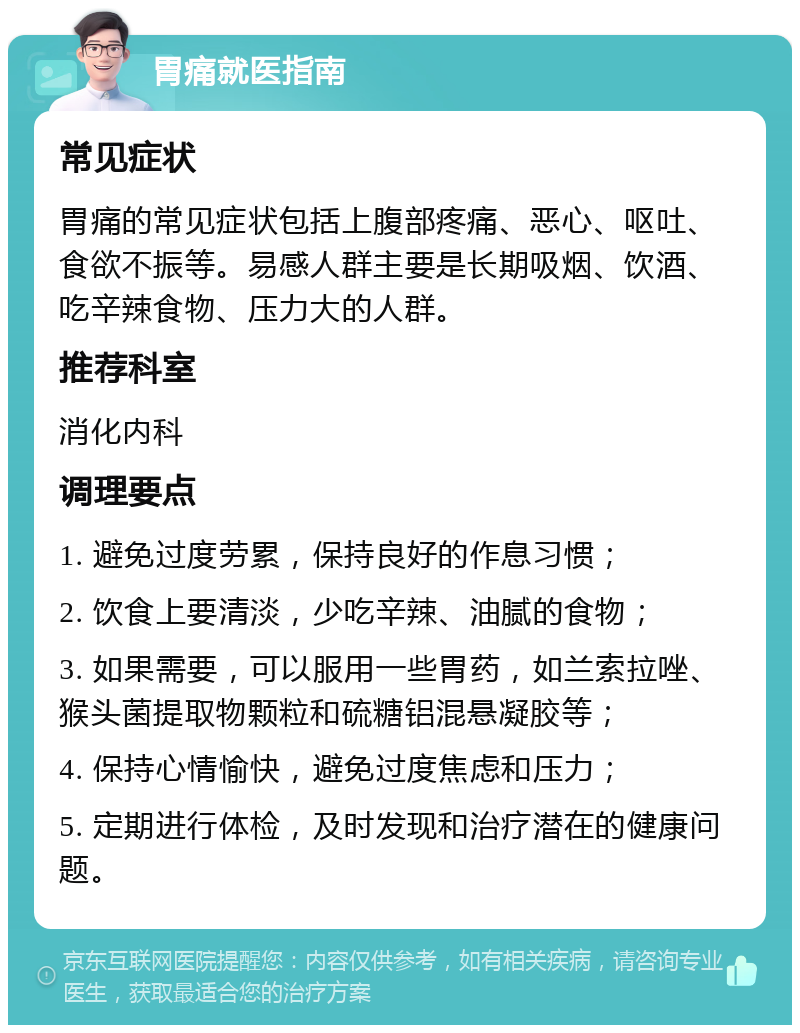 胃痛就医指南 常见症状 胃痛的常见症状包括上腹部疼痛、恶心、呕吐、食欲不振等。易感人群主要是长期吸烟、饮酒、吃辛辣食物、压力大的人群。 推荐科室 消化内科 调理要点 1. 避免过度劳累，保持良好的作息习惯； 2. 饮食上要清淡，少吃辛辣、油腻的食物； 3. 如果需要，可以服用一些胃药，如兰索拉唑、猴头菌提取物颗粒和硫糖铝混悬凝胶等； 4. 保持心情愉快，避免过度焦虑和压力； 5. 定期进行体检，及时发现和治疗潜在的健康问题。