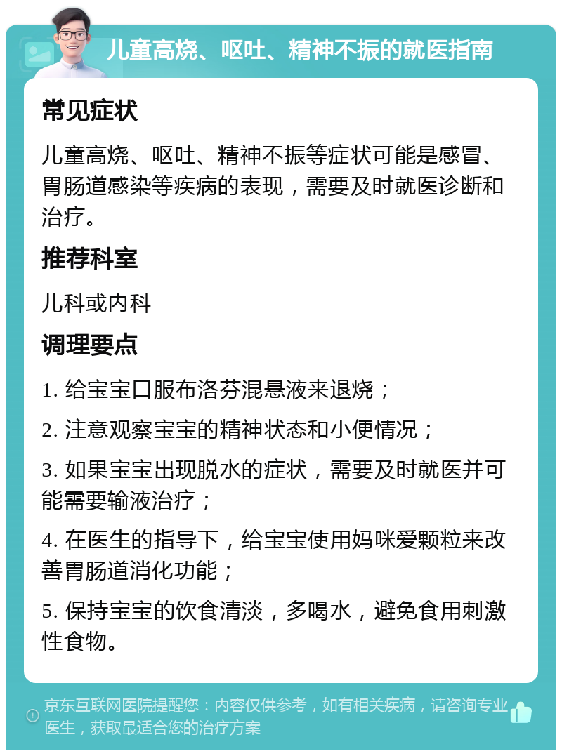 儿童高烧、呕吐、精神不振的就医指南 常见症状 儿童高烧、呕吐、精神不振等症状可能是感冒、胃肠道感染等疾病的表现，需要及时就医诊断和治疗。 推荐科室 儿科或内科 调理要点 1. 给宝宝口服布洛芬混悬液来退烧； 2. 注意观察宝宝的精神状态和小便情况； 3. 如果宝宝出现脱水的症状，需要及时就医并可能需要输液治疗； 4. 在医生的指导下，给宝宝使用妈咪爱颗粒来改善胃肠道消化功能； 5. 保持宝宝的饮食清淡，多喝水，避免食用刺激性食物。