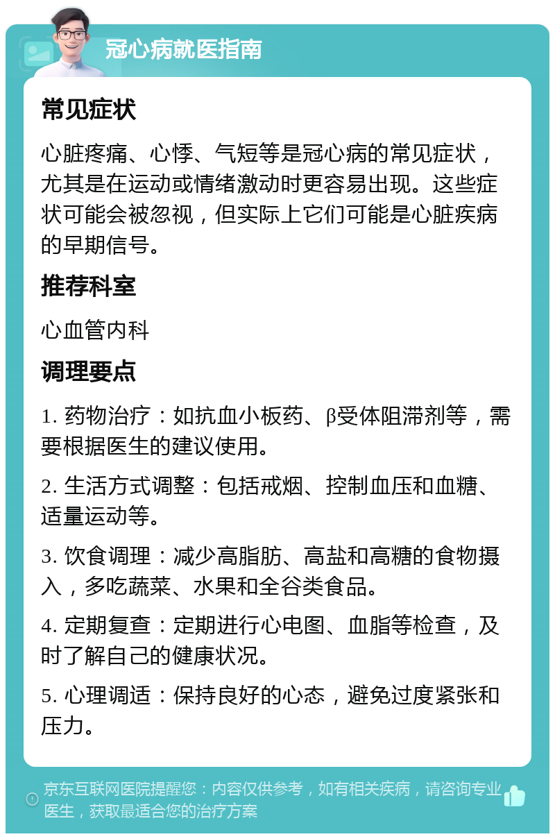 冠心病就医指南 常见症状 心脏疼痛、心悸、气短等是冠心病的常见症状，尤其是在运动或情绪激动时更容易出现。这些症状可能会被忽视，但实际上它们可能是心脏疾病的早期信号。 推荐科室 心血管内科 调理要点 1. 药物治疗：如抗血小板药、β受体阻滞剂等，需要根据医生的建议使用。 2. 生活方式调整：包括戒烟、控制血压和血糖、适量运动等。 3. 饮食调理：减少高脂肪、高盐和高糖的食物摄入，多吃蔬菜、水果和全谷类食品。 4. 定期复查：定期进行心电图、血脂等检查，及时了解自己的健康状况。 5. 心理调适：保持良好的心态，避免过度紧张和压力。