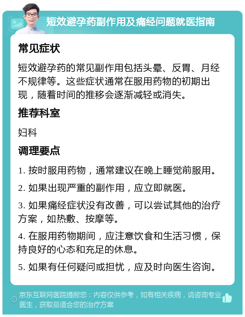 短效避孕药副作用及痛经问题就医指南 常见症状 短效避孕药的常见副作用包括头晕、反胃、月经不规律等。这些症状通常在服用药物的初期出现，随着时间的推移会逐渐减轻或消失。 推荐科室 妇科 调理要点 1. 按时服用药物，通常建议在晚上睡觉前服用。 2. 如果出现严重的副作用，应立即就医。 3. 如果痛经症状没有改善，可以尝试其他的治疗方案，如热敷、按摩等。 4. 在服用药物期间，应注意饮食和生活习惯，保持良好的心态和充足的休息。 5. 如果有任何疑问或担忧，应及时向医生咨询。