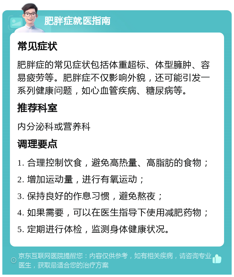 肥胖症就医指南 常见症状 肥胖症的常见症状包括体重超标、体型臃肿、容易疲劳等。肥胖症不仅影响外貌，还可能引发一系列健康问题，如心血管疾病、糖尿病等。 推荐科室 内分泌科或营养科 调理要点 1. 合理控制饮食，避免高热量、高脂肪的食物； 2. 增加运动量，进行有氧运动； 3. 保持良好的作息习惯，避免熬夜； 4. 如果需要，可以在医生指导下使用减肥药物； 5. 定期进行体检，监测身体健康状况。