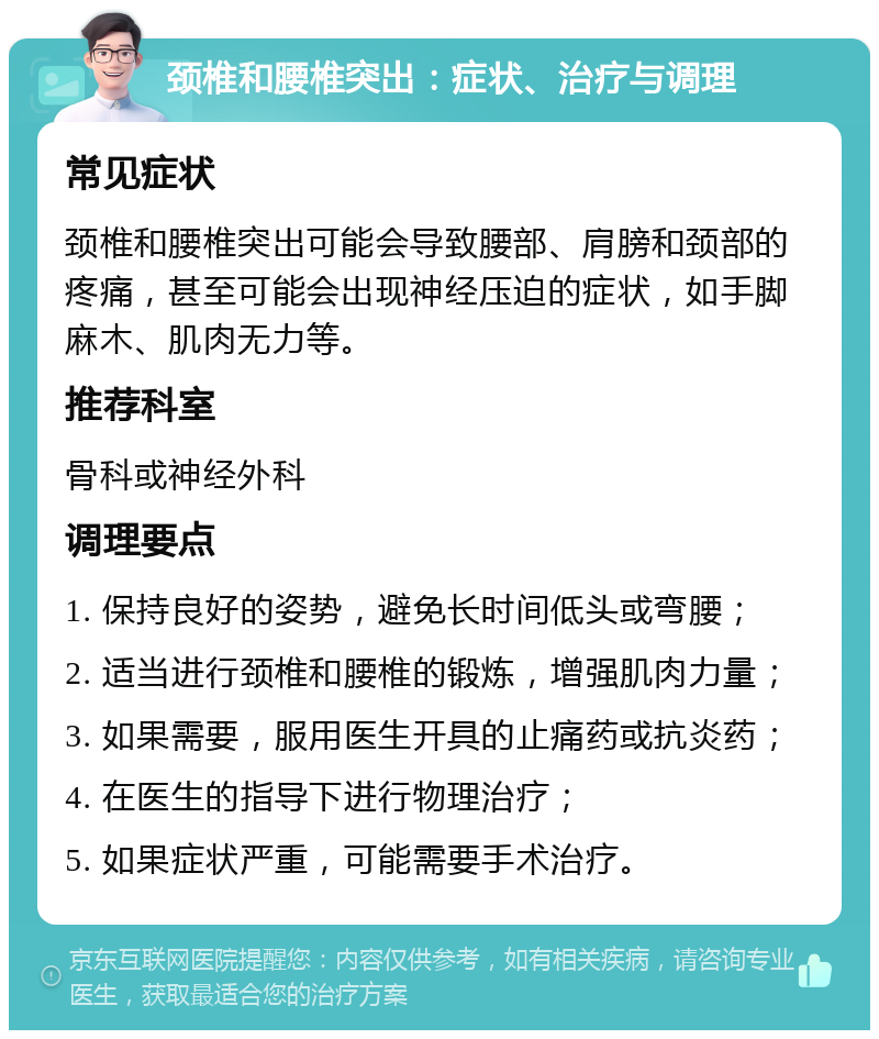 颈椎和腰椎突出：症状、治疗与调理 常见症状 颈椎和腰椎突出可能会导致腰部、肩膀和颈部的疼痛，甚至可能会出现神经压迫的症状，如手脚麻木、肌肉无力等。 推荐科室 骨科或神经外科 调理要点 1. 保持良好的姿势，避免长时间低头或弯腰； 2. 适当进行颈椎和腰椎的锻炼，增强肌肉力量； 3. 如果需要，服用医生开具的止痛药或抗炎药； 4. 在医生的指导下进行物理治疗； 5. 如果症状严重，可能需要手术治疗。