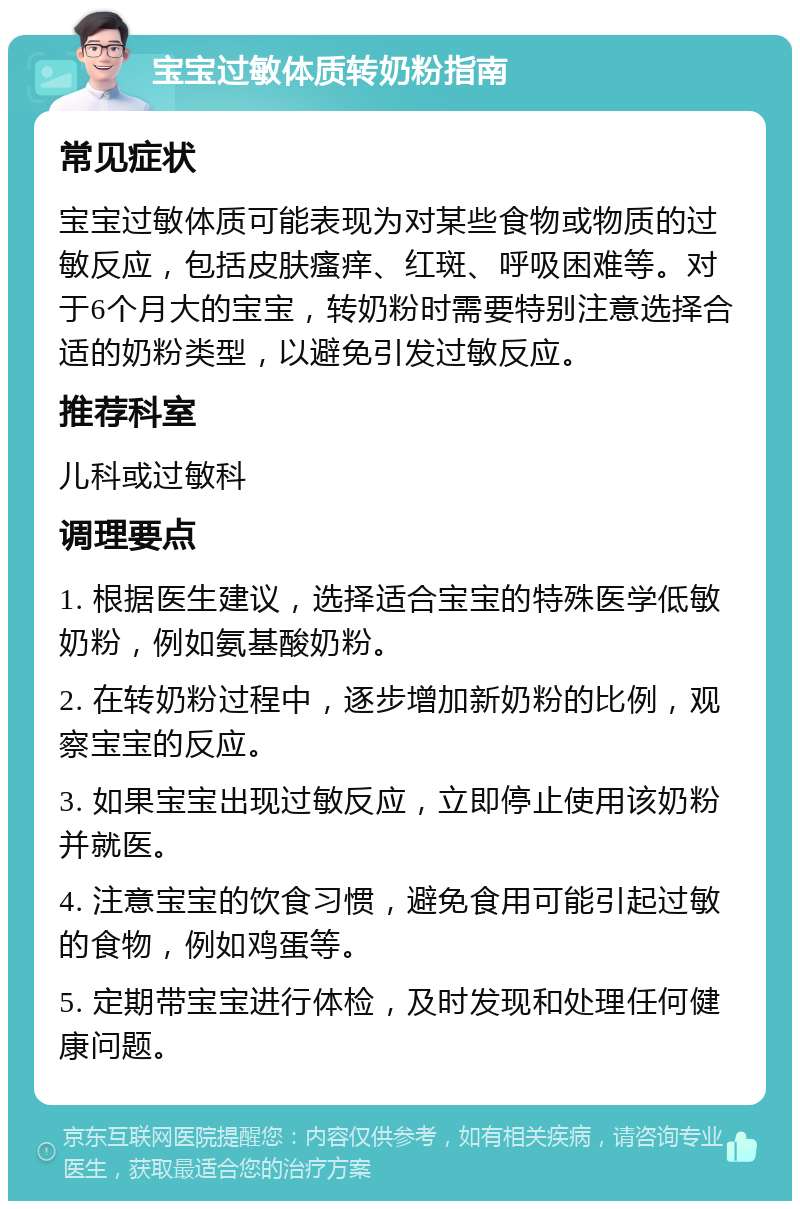 宝宝过敏体质转奶粉指南 常见症状 宝宝过敏体质可能表现为对某些食物或物质的过敏反应，包括皮肤瘙痒、红斑、呼吸困难等。对于6个月大的宝宝，转奶粉时需要特别注意选择合适的奶粉类型，以避免引发过敏反应。 推荐科室 儿科或过敏科 调理要点 1. 根据医生建议，选择适合宝宝的特殊医学低敏奶粉，例如氨基酸奶粉。 2. 在转奶粉过程中，逐步增加新奶粉的比例，观察宝宝的反应。 3. 如果宝宝出现过敏反应，立即停止使用该奶粉并就医。 4. 注意宝宝的饮食习惯，避免食用可能引起过敏的食物，例如鸡蛋等。 5. 定期带宝宝进行体检，及时发现和处理任何健康问题。