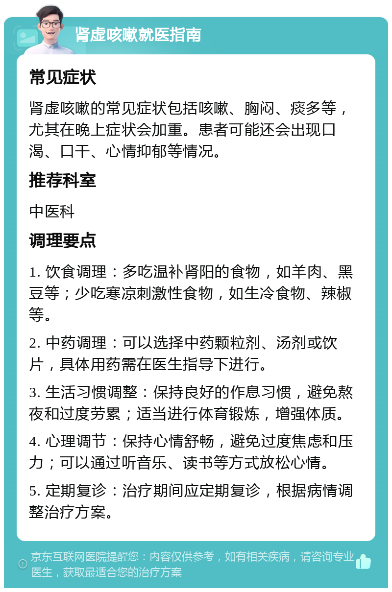 肾虚咳嗽就医指南 常见症状 肾虚咳嗽的常见症状包括咳嗽、胸闷、痰多等，尤其在晚上症状会加重。患者可能还会出现口渴、口干、心情抑郁等情况。 推荐科室 中医科 调理要点 1. 饮食调理：多吃温补肾阳的食物，如羊肉、黑豆等；少吃寒凉刺激性食物，如生冷食物、辣椒等。 2. 中药调理：可以选择中药颗粒剂、汤剂或饮片，具体用药需在医生指导下进行。 3. 生活习惯调整：保持良好的作息习惯，避免熬夜和过度劳累；适当进行体育锻炼，增强体质。 4. 心理调节：保持心情舒畅，避免过度焦虑和压力；可以通过听音乐、读书等方式放松心情。 5. 定期复诊：治疗期间应定期复诊，根据病情调整治疗方案。