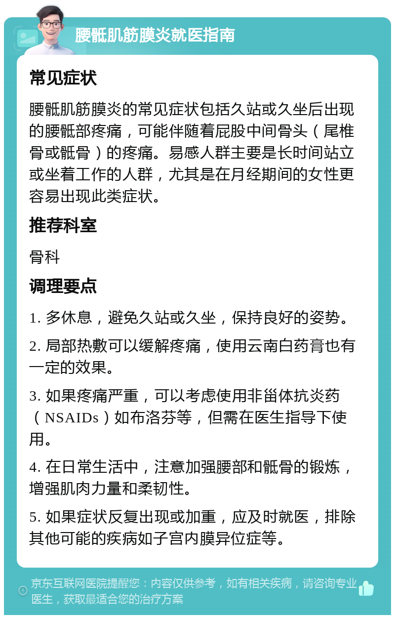 腰骶肌筋膜炎就医指南 常见症状 腰骶肌筋膜炎的常见症状包括久站或久坐后出现的腰骶部疼痛，可能伴随着屁股中间骨头（尾椎骨或骶骨）的疼痛。易感人群主要是长时间站立或坐着工作的人群，尤其是在月经期间的女性更容易出现此类症状。 推荐科室 骨科 调理要点 1. 多休息，避免久站或久坐，保持良好的姿势。 2. 局部热敷可以缓解疼痛，使用云南白药膏也有一定的效果。 3. 如果疼痛严重，可以考虑使用非甾体抗炎药（NSAIDs）如布洛芬等，但需在医生指导下使用。 4. 在日常生活中，注意加强腰部和骶骨的锻炼，增强肌肉力量和柔韧性。 5. 如果症状反复出现或加重，应及时就医，排除其他可能的疾病如子宫内膜异位症等。