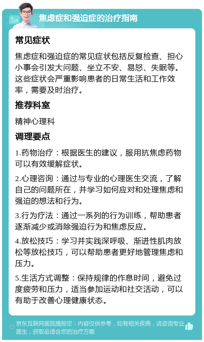 焦虑症和强迫症的治疗指南 常见症状 焦虑症和强迫症的常见症状包括反复检查、担心小事会引发大问题、坐立不安、易怒、失眠等。这些症状会严重影响患者的日常生活和工作效率，需要及时治疗。 推荐科室 精神心理科 调理要点 1.药物治疗：根据医生的建议，服用抗焦虑药物可以有效缓解症状。 2.心理咨询：通过与专业的心理医生交流，了解自己的问题所在，并学习如何应对和处理焦虑和强迫的想法和行为。 3.行为疗法：通过一系列的行为训练，帮助患者逐渐减少或消除强迫行为和焦虑反应。 4.放松技巧：学习并实践深呼吸、渐进性肌肉放松等放松技巧，可以帮助患者更好地管理焦虑和压力。 5.生活方式调整：保持规律的作息时间，避免过度疲劳和压力，适当参加运动和社交活动，可以有助于改善心理健康状态。