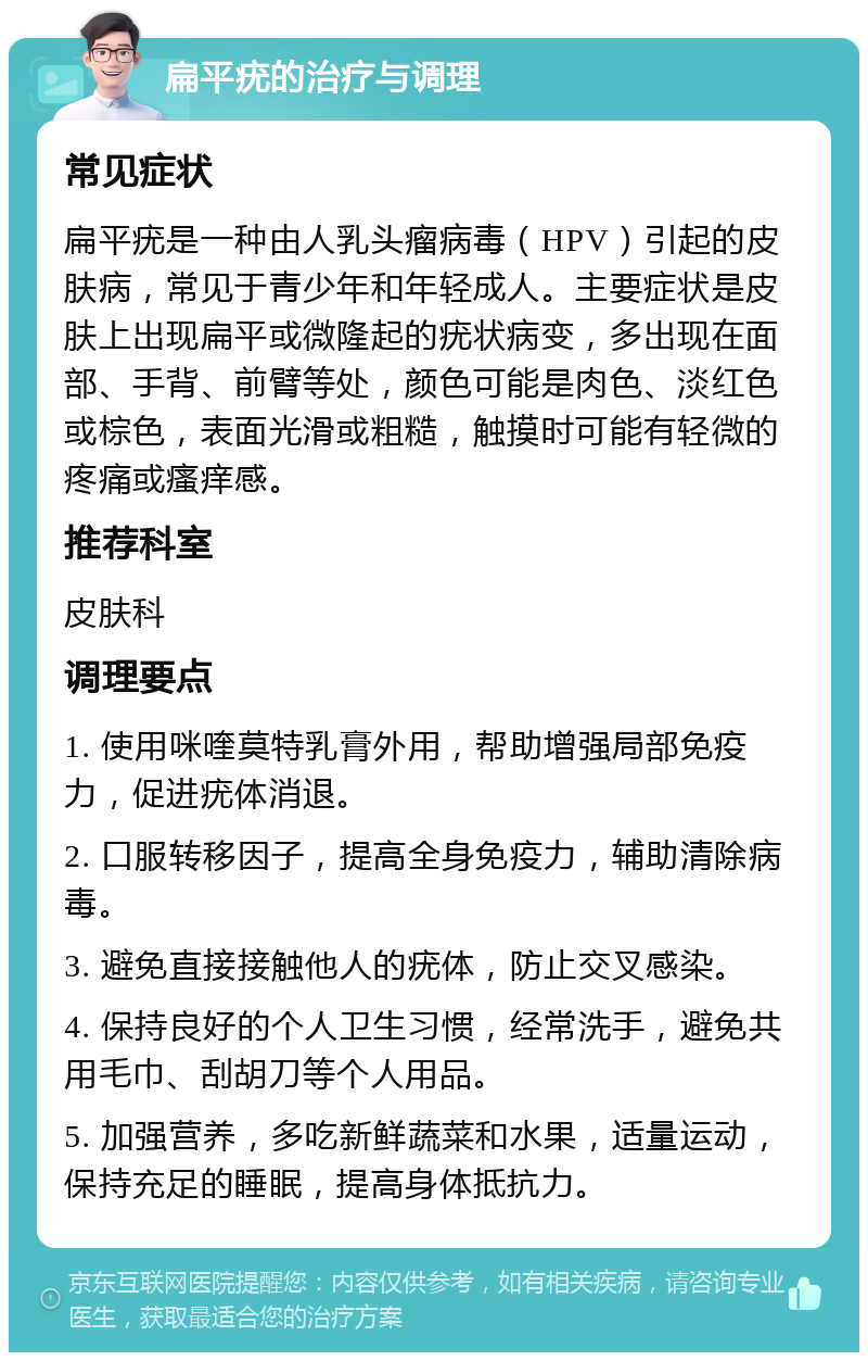 扁平疣的治疗与调理 常见症状 扁平疣是一种由人乳头瘤病毒（HPV）引起的皮肤病，常见于青少年和年轻成人。主要症状是皮肤上出现扁平或微隆起的疣状病变，多出现在面部、手背、前臂等处，颜色可能是肉色、淡红色或棕色，表面光滑或粗糙，触摸时可能有轻微的疼痛或瘙痒感。 推荐科室 皮肤科 调理要点 1. 使用咪喹莫特乳膏外用，帮助增强局部免疫力，促进疣体消退。 2. 口服转移因子，提高全身免疫力，辅助清除病毒。 3. 避免直接接触他人的疣体，防止交叉感染。 4. 保持良好的个人卫生习惯，经常洗手，避免共用毛巾、刮胡刀等个人用品。 5. 加强营养，多吃新鲜蔬菜和水果，适量运动，保持充足的睡眠，提高身体抵抗力。