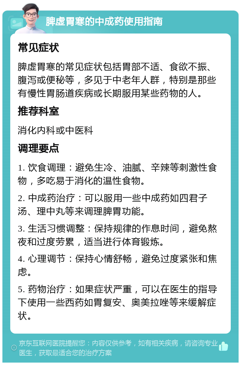 脾虚胃寒的中成药使用指南 常见症状 脾虚胃寒的常见症状包括胃部不适、食欲不振、腹泻或便秘等，多见于中老年人群，特别是那些有慢性胃肠道疾病或长期服用某些药物的人。 推荐科室 消化内科或中医科 调理要点 1. 饮食调理：避免生冷、油腻、辛辣等刺激性食物，多吃易于消化的温性食物。 2. 中成药治疗：可以服用一些中成药如四君子汤、理中丸等来调理脾胃功能。 3. 生活习惯调整：保持规律的作息时间，避免熬夜和过度劳累，适当进行体育锻炼。 4. 心理调节：保持心情舒畅，避免过度紧张和焦虑。 5. 药物治疗：如果症状严重，可以在医生的指导下使用一些西药如胃复安、奥美拉唑等来缓解症状。