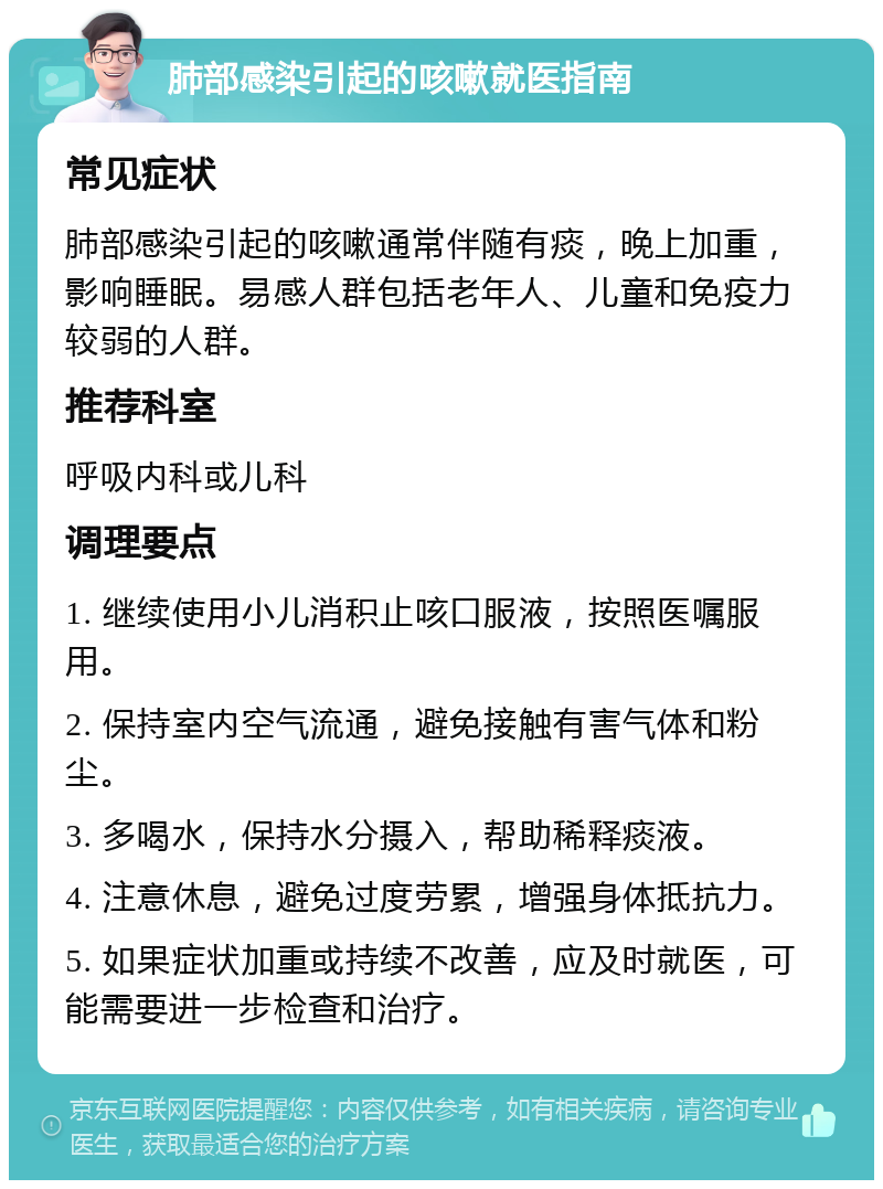 肺部感染引起的咳嗽就医指南 常见症状 肺部感染引起的咳嗽通常伴随有痰，晚上加重，影响睡眠。易感人群包括老年人、儿童和免疫力较弱的人群。 推荐科室 呼吸内科或儿科 调理要点 1. 继续使用小儿消积止咳口服液，按照医嘱服用。 2. 保持室内空气流通，避免接触有害气体和粉尘。 3. 多喝水，保持水分摄入，帮助稀释痰液。 4. 注意休息，避免过度劳累，增强身体抵抗力。 5. 如果症状加重或持续不改善，应及时就医，可能需要进一步检查和治疗。