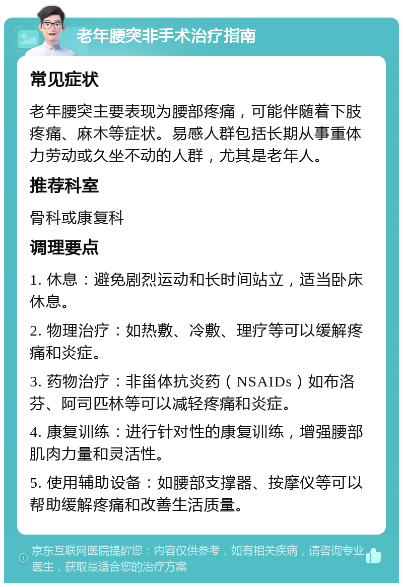 老年腰突非手术治疗指南 常见症状 老年腰突主要表现为腰部疼痛，可能伴随着下肢疼痛、麻木等症状。易感人群包括长期从事重体力劳动或久坐不动的人群，尤其是老年人。 推荐科室 骨科或康复科 调理要点 1. 休息：避免剧烈运动和长时间站立，适当卧床休息。 2. 物理治疗：如热敷、冷敷、理疗等可以缓解疼痛和炎症。 3. 药物治疗：非甾体抗炎药（NSAIDs）如布洛芬、阿司匹林等可以减轻疼痛和炎症。 4. 康复训练：进行针对性的康复训练，增强腰部肌肉力量和灵活性。 5. 使用辅助设备：如腰部支撑器、按摩仪等可以帮助缓解疼痛和改善生活质量。