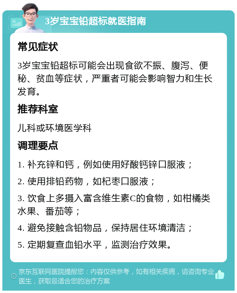 3岁宝宝铅超标就医指南 常见症状 3岁宝宝铅超标可能会出现食欲不振、腹泻、便秘、贫血等症状，严重者可能会影响智力和生长发育。 推荐科室 儿科或环境医学科 调理要点 1. 补充锌和钙，例如使用好酸钙锌口服液； 2. 使用排铅药物，如杞枣口服液； 3. 饮食上多摄入富含维生素C的食物，如柑橘类水果、番茄等； 4. 避免接触含铅物品，保持居住环境清洁； 5. 定期复查血铅水平，监测治疗效果。