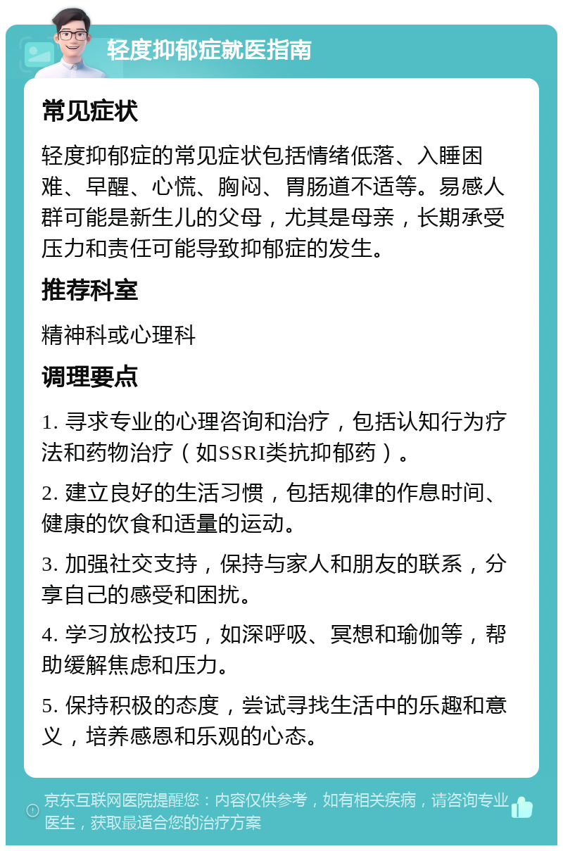 轻度抑郁症就医指南 常见症状 轻度抑郁症的常见症状包括情绪低落、入睡困难、早醒、心慌、胸闷、胃肠道不适等。易感人群可能是新生儿的父母，尤其是母亲，长期承受压力和责任可能导致抑郁症的发生。 推荐科室 精神科或心理科 调理要点 1. 寻求专业的心理咨询和治疗，包括认知行为疗法和药物治疗（如SSRI类抗抑郁药）。 2. 建立良好的生活习惯，包括规律的作息时间、健康的饮食和适量的运动。 3. 加强社交支持，保持与家人和朋友的联系，分享自己的感受和困扰。 4. 学习放松技巧，如深呼吸、冥想和瑜伽等，帮助缓解焦虑和压力。 5. 保持积极的态度，尝试寻找生活中的乐趣和意义，培养感恩和乐观的心态。