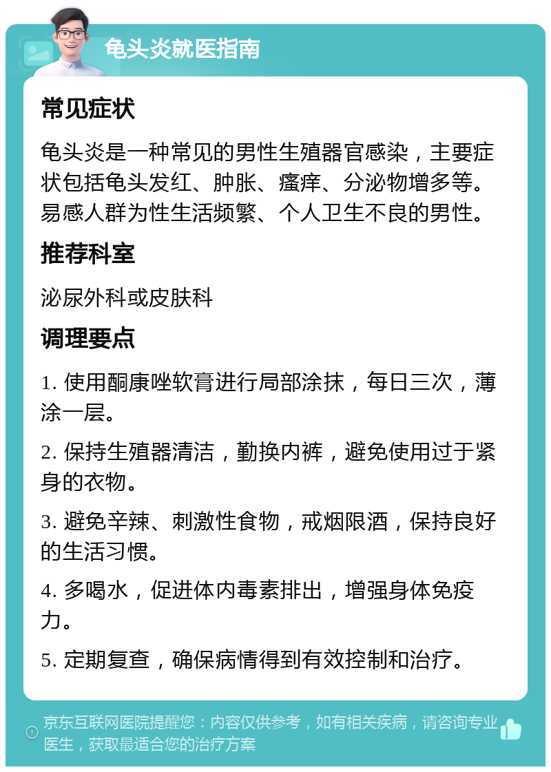 龟头炎就医指南 常见症状 龟头炎是一种常见的男性生殖器官感染，主要症状包括龟头发红、肿胀、瘙痒、分泌物增多等。易感人群为性生活频繁、个人卫生不良的男性。 推荐科室 泌尿外科或皮肤科 调理要点 1. 使用酮康唑软膏进行局部涂抹，每日三次，薄涂一层。 2. 保持生殖器清洁，勤换内裤，避免使用过于紧身的衣物。 3. 避免辛辣、刺激性食物，戒烟限酒，保持良好的生活习惯。 4. 多喝水，促进体内毒素排出，增强身体免疫力。 5. 定期复查，确保病情得到有效控制和治疗。