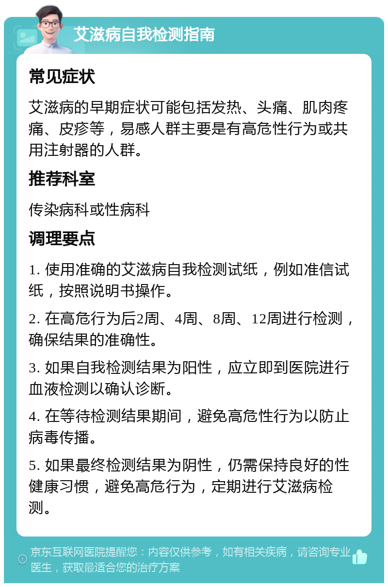 艾滋病自我检测指南 常见症状 艾滋病的早期症状可能包括发热、头痛、肌肉疼痛、皮疹等，易感人群主要是有高危性行为或共用注射器的人群。 推荐科室 传染病科或性病科 调理要点 1. 使用准确的艾滋病自我检测试纸，例如准信试纸，按照说明书操作。 2. 在高危行为后2周、4周、8周、12周进行检测，确保结果的准确性。 3. 如果自我检测结果为阳性，应立即到医院进行血液检测以确认诊断。 4. 在等待检测结果期间，避免高危性行为以防止病毒传播。 5. 如果最终检测结果为阴性，仍需保持良好的性健康习惯，避免高危行为，定期进行艾滋病检测。