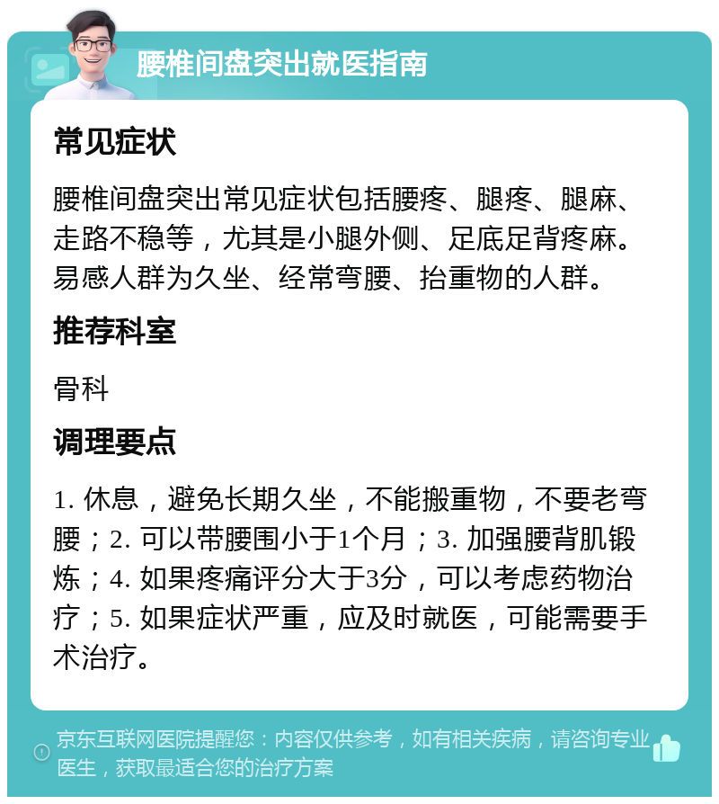 腰椎间盘突出就医指南 常见症状 腰椎间盘突出常见症状包括腰疼、腿疼、腿麻、走路不稳等，尤其是小腿外侧、足底足背疼麻。易感人群为久坐、经常弯腰、抬重物的人群。 推荐科室 骨科 调理要点 1. 休息，避免长期久坐，不能搬重物，不要老弯腰；2. 可以带腰围小于1个月；3. 加强腰背肌锻炼；4. 如果疼痛评分大于3分，可以考虑药物治疗；5. 如果症状严重，应及时就医，可能需要手术治疗。