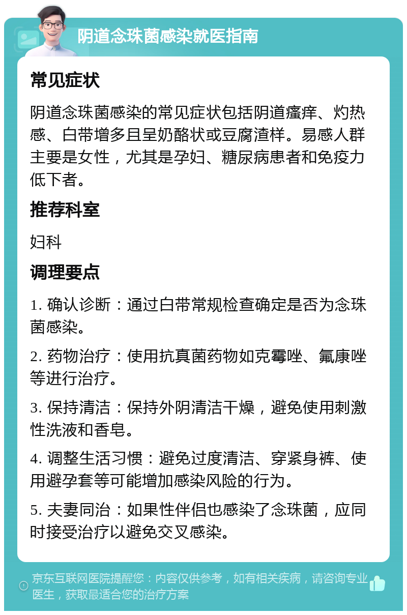 阴道念珠菌感染就医指南 常见症状 阴道念珠菌感染的常见症状包括阴道瘙痒、灼热感、白带增多且呈奶酪状或豆腐渣样。易感人群主要是女性，尤其是孕妇、糖尿病患者和免疫力低下者。 推荐科室 妇科 调理要点 1. 确认诊断：通过白带常规检查确定是否为念珠菌感染。 2. 药物治疗：使用抗真菌药物如克霉唑、氟康唑等进行治疗。 3. 保持清洁：保持外阴清洁干燥，避免使用刺激性洗液和香皂。 4. 调整生活习惯：避免过度清洁、穿紧身裤、使用避孕套等可能增加感染风险的行为。 5. 夫妻同治：如果性伴侣也感染了念珠菌，应同时接受治疗以避免交叉感染。