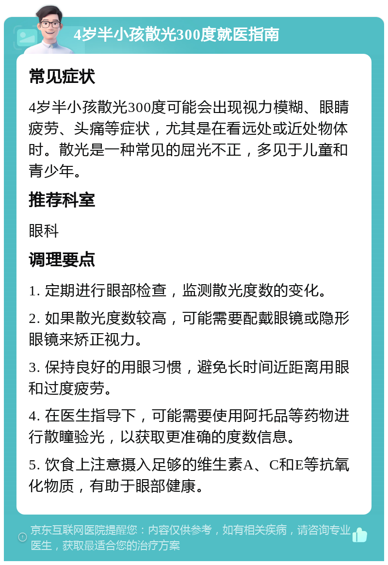 4岁半小孩散光300度就医指南 常见症状 4岁半小孩散光300度可能会出现视力模糊、眼睛疲劳、头痛等症状，尤其是在看远处或近处物体时。散光是一种常见的屈光不正，多见于儿童和青少年。 推荐科室 眼科 调理要点 1. 定期进行眼部检查，监测散光度数的变化。 2. 如果散光度数较高，可能需要配戴眼镜或隐形眼镜来矫正视力。 3. 保持良好的用眼习惯，避免长时间近距离用眼和过度疲劳。 4. 在医生指导下，可能需要使用阿托品等药物进行散瞳验光，以获取更准确的度数信息。 5. 饮食上注意摄入足够的维生素A、C和E等抗氧化物质，有助于眼部健康。