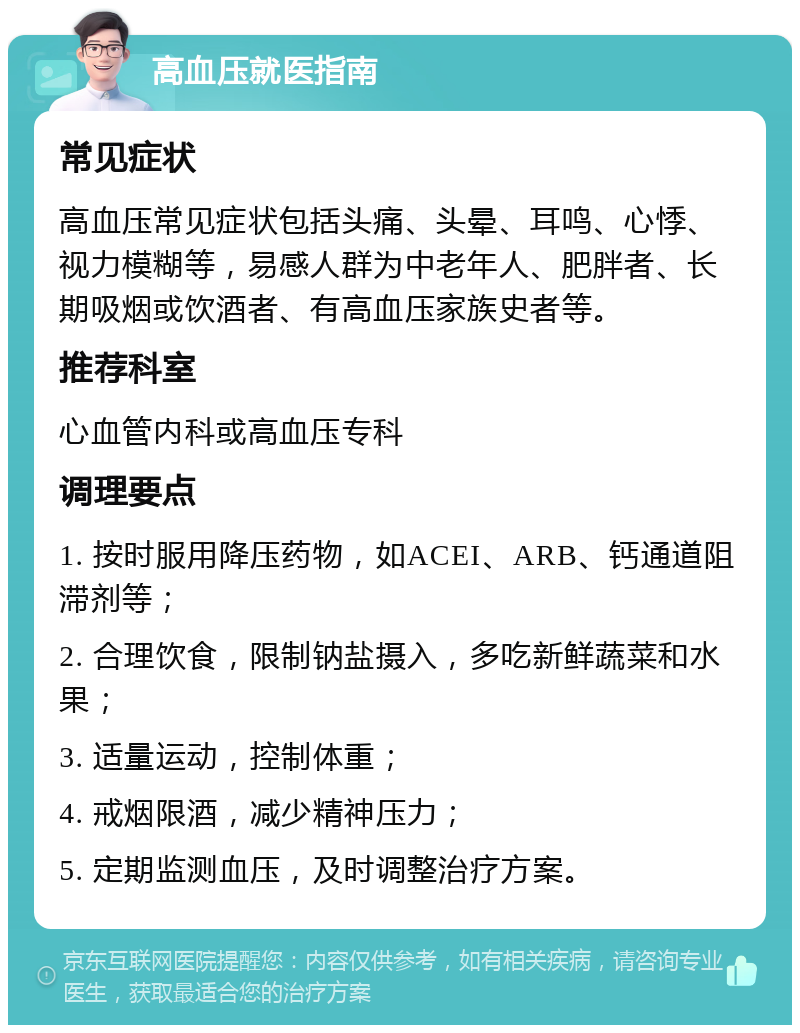 高血压就医指南 常见症状 高血压常见症状包括头痛、头晕、耳鸣、心悸、视力模糊等，易感人群为中老年人、肥胖者、长期吸烟或饮酒者、有高血压家族史者等。 推荐科室 心血管内科或高血压专科 调理要点 1. 按时服用降压药物，如ACEI、ARB、钙通道阻滞剂等； 2. 合理饮食，限制钠盐摄入，多吃新鲜蔬菜和水果； 3. 适量运动，控制体重； 4. 戒烟限酒，减少精神压力； 5. 定期监测血压，及时调整治疗方案。