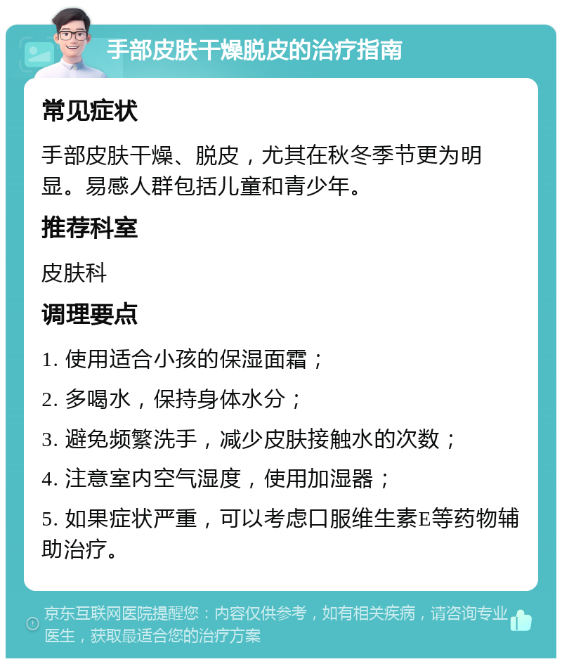 手部皮肤干燥脱皮的治疗指南 常见症状 手部皮肤干燥、脱皮，尤其在秋冬季节更为明显。易感人群包括儿童和青少年。 推荐科室 皮肤科 调理要点 1. 使用适合小孩的保湿面霜； 2. 多喝水，保持身体水分； 3. 避免频繁洗手，减少皮肤接触水的次数； 4. 注意室内空气湿度，使用加湿器； 5. 如果症状严重，可以考虑口服维生素E等药物辅助治疗。