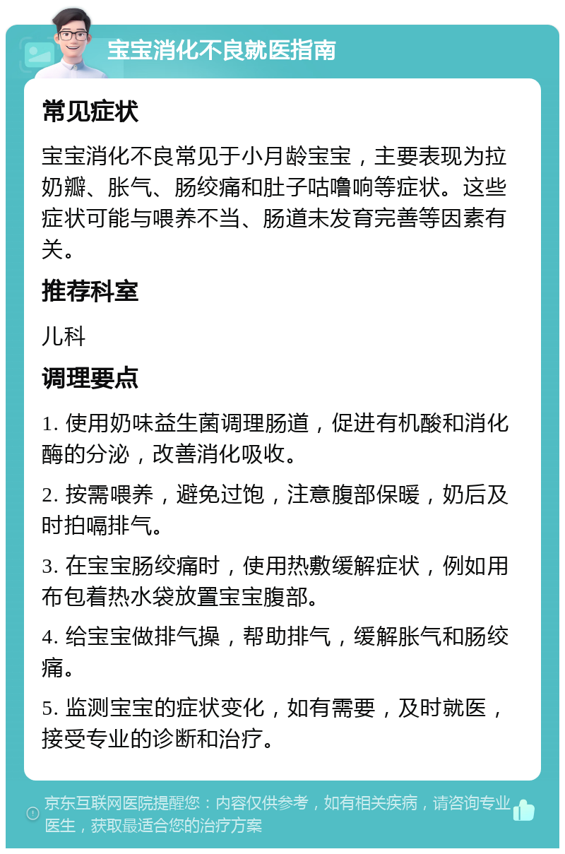 宝宝消化不良就医指南 常见症状 宝宝消化不良常见于小月龄宝宝，主要表现为拉奶瓣、胀气、肠绞痛和肚子咕噜响等症状。这些症状可能与喂养不当、肠道未发育完善等因素有关。 推荐科室 儿科 调理要点 1. 使用奶味益生菌调理肠道，促进有机酸和消化酶的分泌，改善消化吸收。 2. 按需喂养，避免过饱，注意腹部保暖，奶后及时拍嗝排气。 3. 在宝宝肠绞痛时，使用热敷缓解症状，例如用布包着热水袋放置宝宝腹部。 4. 给宝宝做排气操，帮助排气，缓解胀气和肠绞痛。 5. 监测宝宝的症状变化，如有需要，及时就医，接受专业的诊断和治疗。