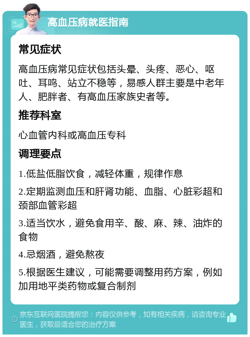 高血压病就医指南 常见症状 高血压病常见症状包括头晕、头疼、恶心、呕吐、耳鸣、站立不稳等，易感人群主要是中老年人、肥胖者、有高血压家族史者等。 推荐科室 心血管内科或高血压专科 调理要点 1.低盐低脂饮食，减轻体重，规律作息 2.定期监测血压和肝肾功能、血脂、心脏彩超和颈部血管彩超 3.适当饮水，避免食用辛、酸、麻、辣、油炸的食物 4.忌烟酒，避免熬夜 5.根据医生建议，可能需要调整用药方案，例如加用地平类药物或复合制剂