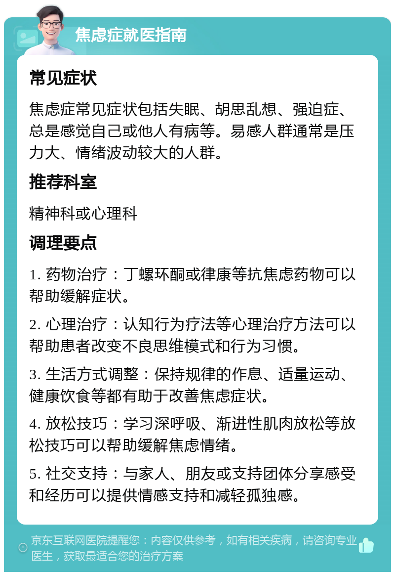 焦虑症就医指南 常见症状 焦虑症常见症状包括失眠、胡思乱想、强迫症、总是感觉自己或他人有病等。易感人群通常是压力大、情绪波动较大的人群。 推荐科室 精神科或心理科 调理要点 1. 药物治疗：丁螺环酮或律康等抗焦虑药物可以帮助缓解症状。 2. 心理治疗：认知行为疗法等心理治疗方法可以帮助患者改变不良思维模式和行为习惯。 3. 生活方式调整：保持规律的作息、适量运动、健康饮食等都有助于改善焦虑症状。 4. 放松技巧：学习深呼吸、渐进性肌肉放松等放松技巧可以帮助缓解焦虑情绪。 5. 社交支持：与家人、朋友或支持团体分享感受和经历可以提供情感支持和减轻孤独感。