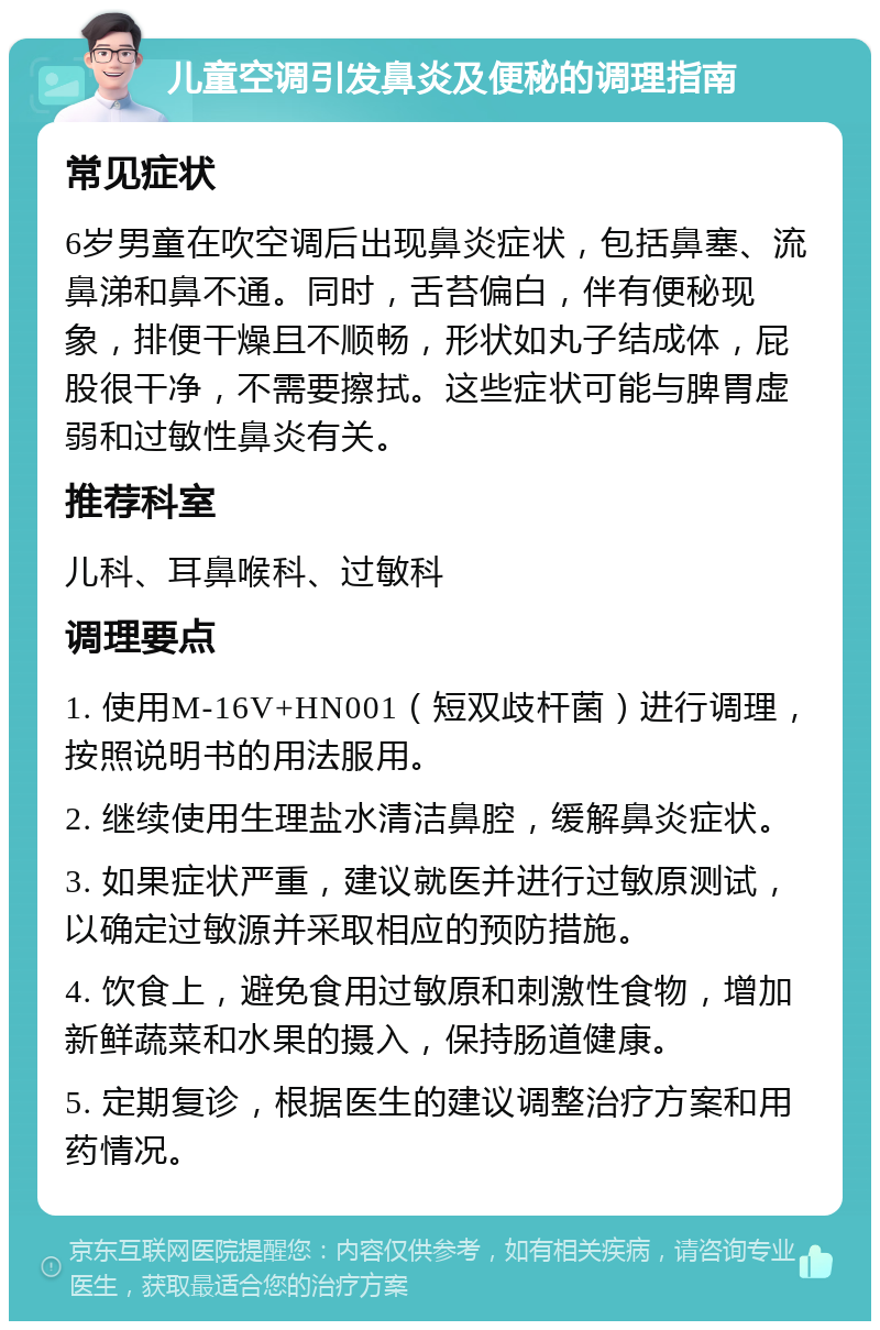 儿童空调引发鼻炎及便秘的调理指南 常见症状 6岁男童在吹空调后出现鼻炎症状，包括鼻塞、流鼻涕和鼻不通。同时，舌苔偏白，伴有便秘现象，排便干燥且不顺畅，形状如丸子结成体，屁股很干净，不需要擦拭。这些症状可能与脾胃虚弱和过敏性鼻炎有关。 推荐科室 儿科、耳鼻喉科、过敏科 调理要点 1. 使用M-16V+HN001（短双歧杆菌）进行调理，按照说明书的用法服用。 2. 继续使用生理盐水清洁鼻腔，缓解鼻炎症状。 3. 如果症状严重，建议就医并进行过敏原测试，以确定过敏源并采取相应的预防措施。 4. 饮食上，避免食用过敏原和刺激性食物，增加新鲜蔬菜和水果的摄入，保持肠道健康。 5. 定期复诊，根据医生的建议调整治疗方案和用药情况。