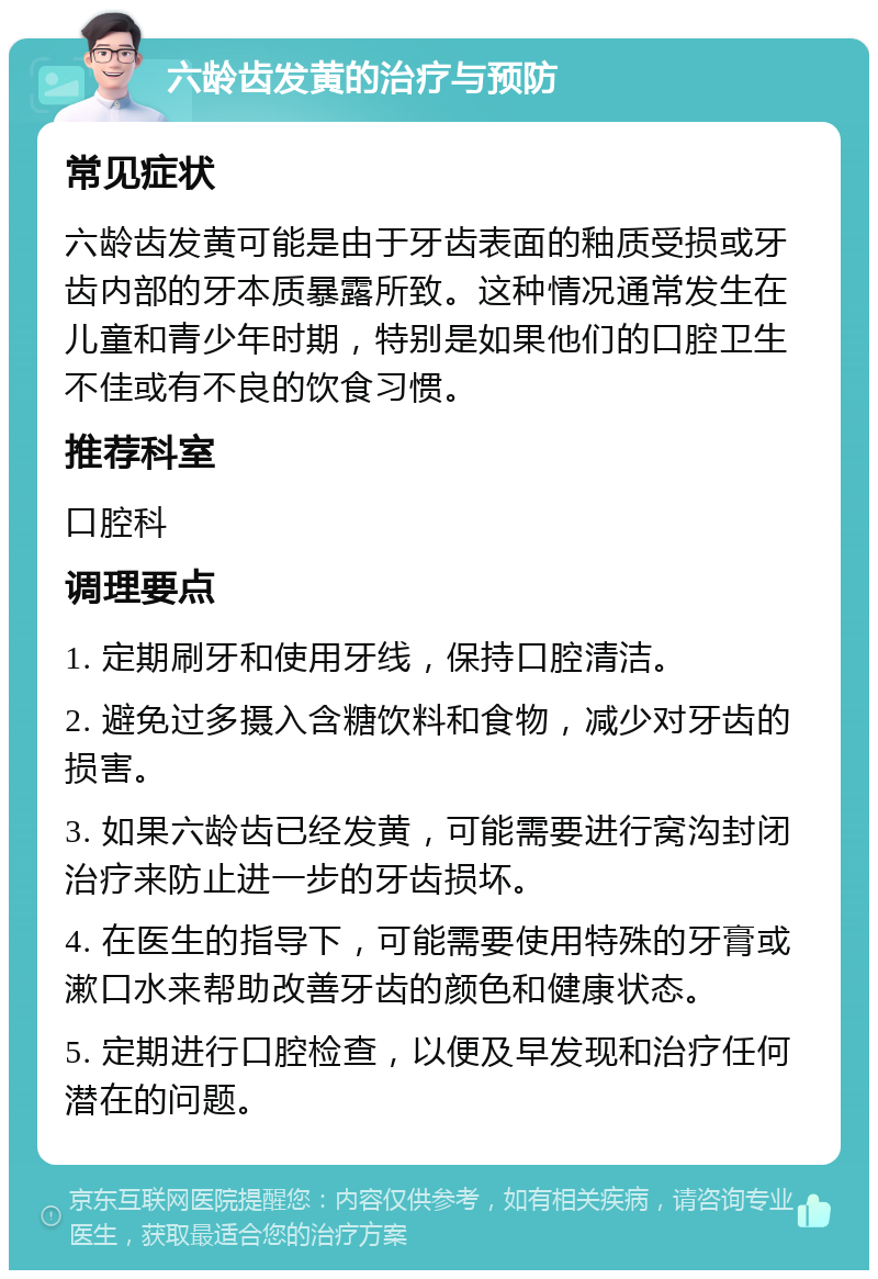 六龄齿发黄的治疗与预防 常见症状 六龄齿发黄可能是由于牙齿表面的釉质受损或牙齿内部的牙本质暴露所致。这种情况通常发生在儿童和青少年时期，特别是如果他们的口腔卫生不佳或有不良的饮食习惯。 推荐科室 口腔科 调理要点 1. 定期刷牙和使用牙线，保持口腔清洁。 2. 避免过多摄入含糖饮料和食物，减少对牙齿的损害。 3. 如果六龄齿已经发黄，可能需要进行窝沟封闭治疗来防止进一步的牙齿损坏。 4. 在医生的指导下，可能需要使用特殊的牙膏或漱口水来帮助改善牙齿的颜色和健康状态。 5. 定期进行口腔检查，以便及早发现和治疗任何潜在的问题。