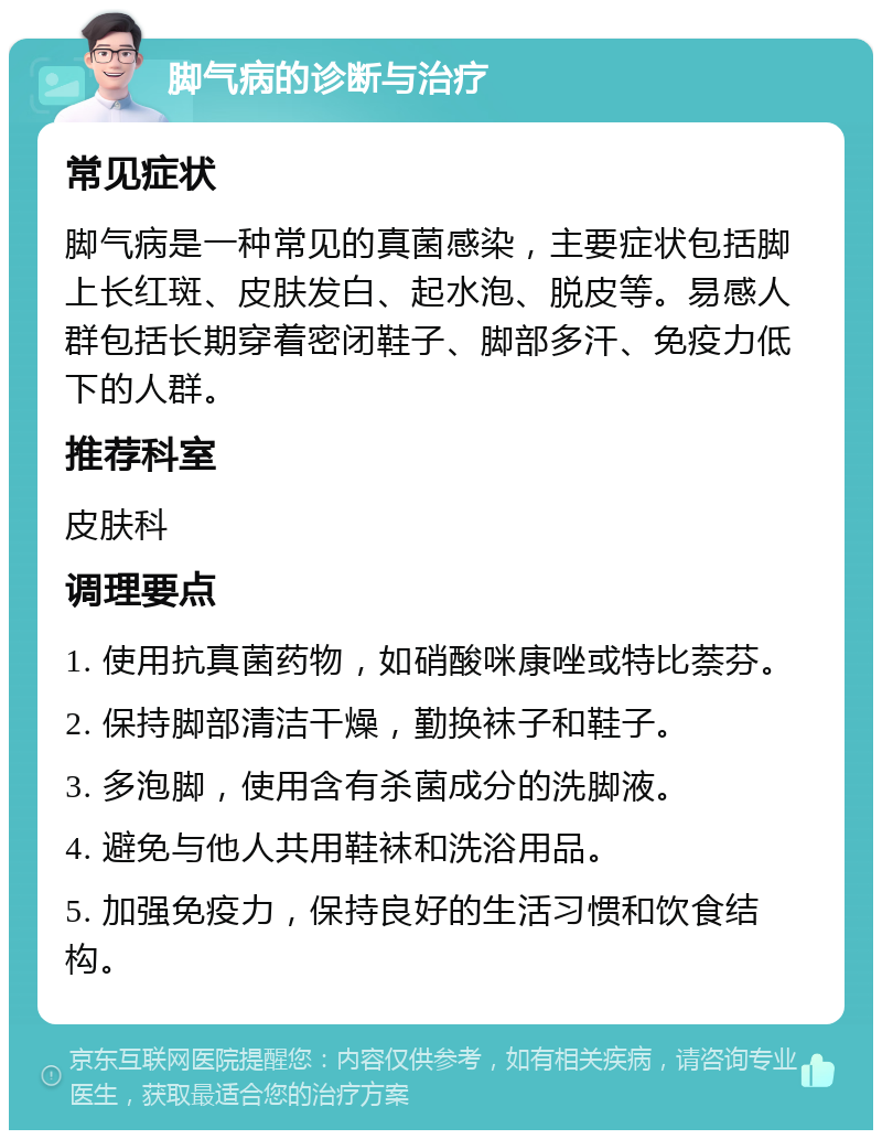 脚气病的诊断与治疗 常见症状 脚气病是一种常见的真菌感染，主要症状包括脚上长红斑、皮肤发白、起水泡、脱皮等。易感人群包括长期穿着密闭鞋子、脚部多汗、免疫力低下的人群。 推荐科室 皮肤科 调理要点 1. 使用抗真菌药物，如硝酸咪康唑或特比萘芬。 2. 保持脚部清洁干燥，勤换袜子和鞋子。 3. 多泡脚，使用含有杀菌成分的洗脚液。 4. 避免与他人共用鞋袜和洗浴用品。 5. 加强免疫力，保持良好的生活习惯和饮食结构。