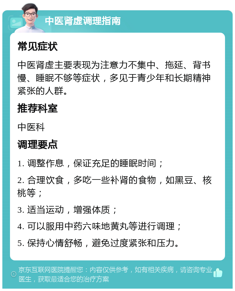 中医肾虚调理指南 常见症状 中医肾虚主要表现为注意力不集中、拖延、背书慢、睡眠不够等症状，多见于青少年和长期精神紧张的人群。 推荐科室 中医科 调理要点 1. 调整作息，保证充足的睡眠时间； 2. 合理饮食，多吃一些补肾的食物，如黑豆、核桃等； 3. 适当运动，增强体质； 4. 可以服用中药六味地黄丸等进行调理； 5. 保持心情舒畅，避免过度紧张和压力。