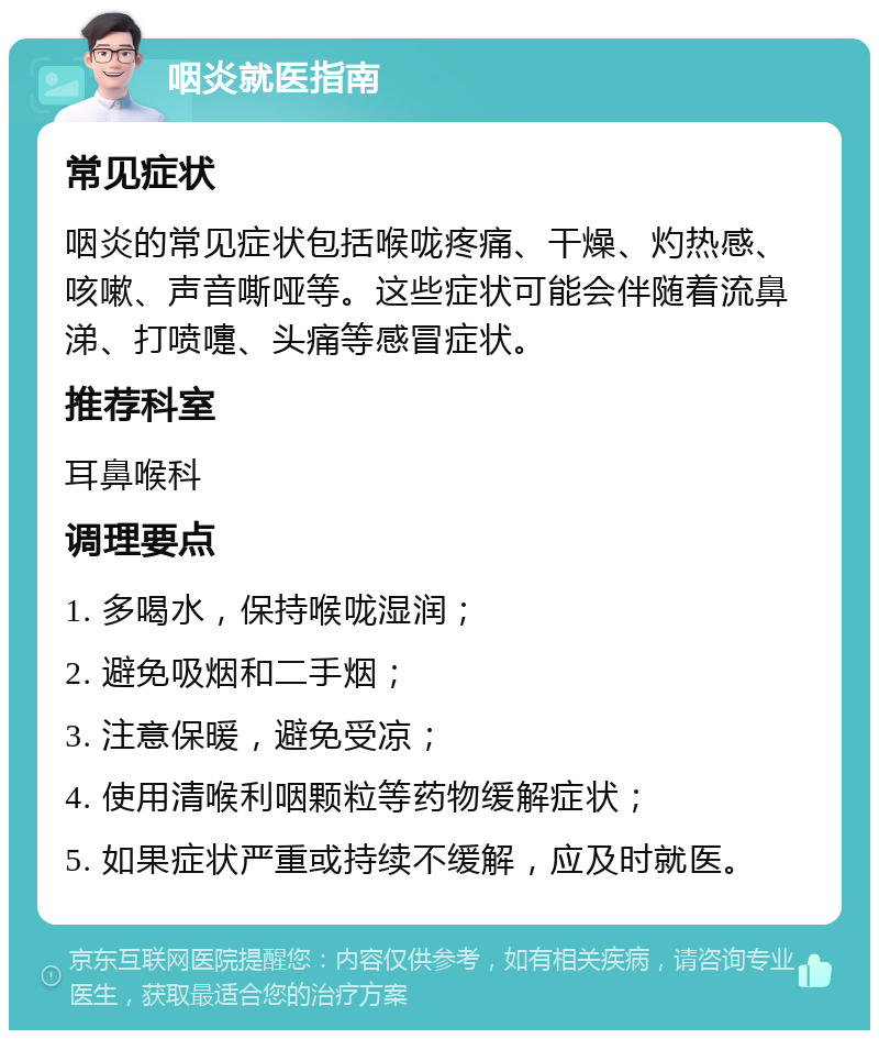 咽炎就医指南 常见症状 咽炎的常见症状包括喉咙疼痛、干燥、灼热感、咳嗽、声音嘶哑等。这些症状可能会伴随着流鼻涕、打喷嚏、头痛等感冒症状。 推荐科室 耳鼻喉科 调理要点 1. 多喝水，保持喉咙湿润； 2. 避免吸烟和二手烟； 3. 注意保暖，避免受凉； 4. 使用清喉利咽颗粒等药物缓解症状； 5. 如果症状严重或持续不缓解，应及时就医。