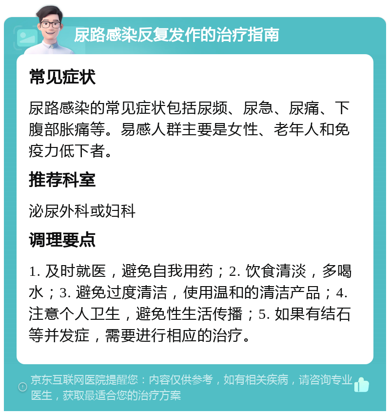 尿路感染反复发作的治疗指南 常见症状 尿路感染的常见症状包括尿频、尿急、尿痛、下腹部胀痛等。易感人群主要是女性、老年人和免疫力低下者。 推荐科室 泌尿外科或妇科 调理要点 1. 及时就医，避免自我用药；2. 饮食清淡，多喝水；3. 避免过度清洁，使用温和的清洁产品；4. 注意个人卫生，避免性生活传播；5. 如果有结石等并发症，需要进行相应的治疗。