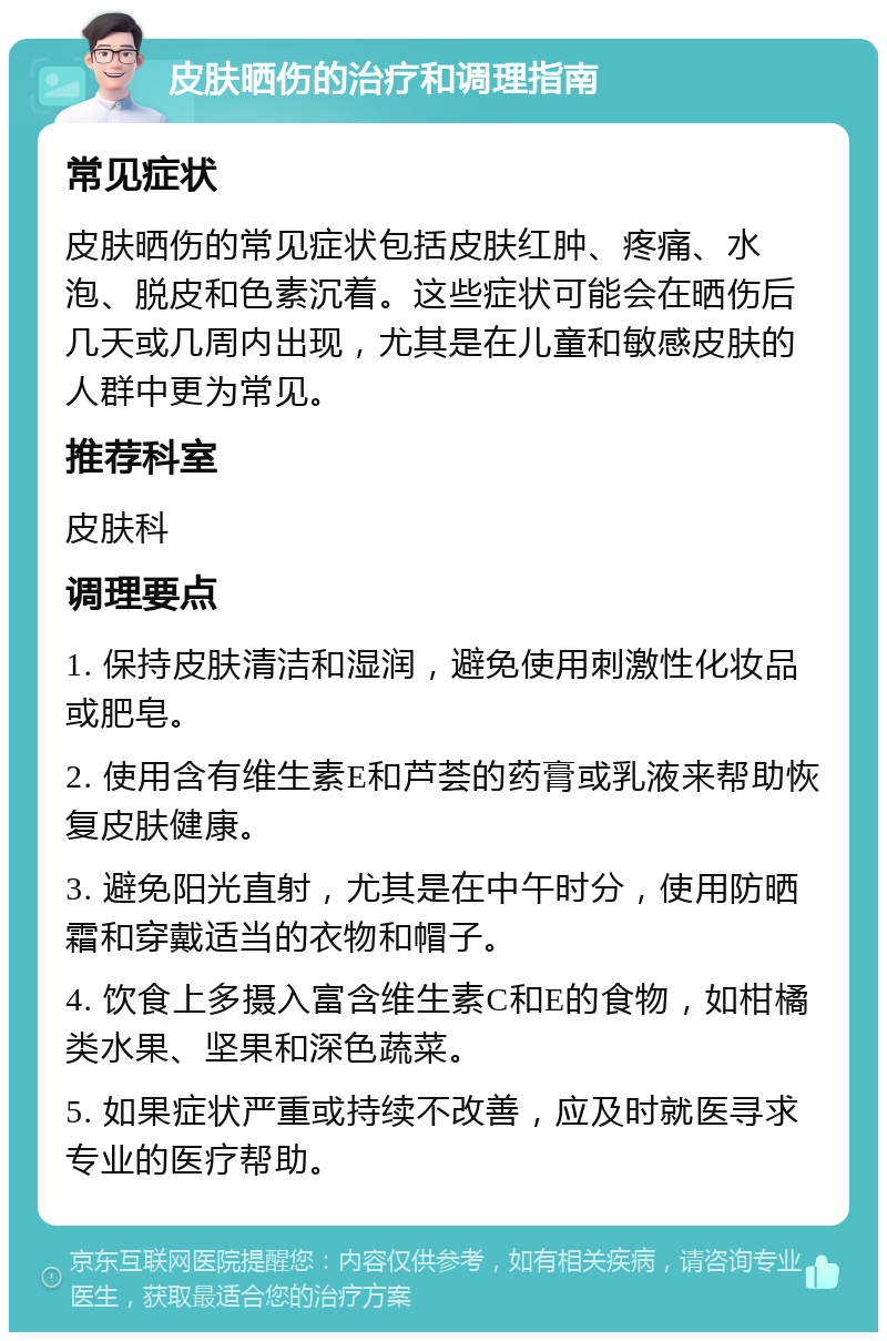 皮肤晒伤的治疗和调理指南 常见症状 皮肤晒伤的常见症状包括皮肤红肿、疼痛、水泡、脱皮和色素沉着。这些症状可能会在晒伤后几天或几周内出现，尤其是在儿童和敏感皮肤的人群中更为常见。 推荐科室 皮肤科 调理要点 1. 保持皮肤清洁和湿润，避免使用刺激性化妆品或肥皂。 2. 使用含有维生素E和芦荟的药膏或乳液来帮助恢复皮肤健康。 3. 避免阳光直射，尤其是在中午时分，使用防晒霜和穿戴适当的衣物和帽子。 4. 饮食上多摄入富含维生素C和E的食物，如柑橘类水果、坚果和深色蔬菜。 5. 如果症状严重或持续不改善，应及时就医寻求专业的医疗帮助。