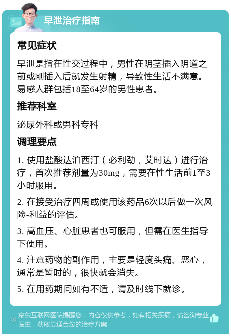 早泄治疗指南 常见症状 早泄是指在性交过程中，男性在阴茎插入阴道之前或刚插入后就发生射精，导致性生活不满意。易感人群包括18至64岁的男性患者。 推荐科室 泌尿外科或男科专科 调理要点 1. 使用盐酸达泊西汀（必利劲，艾时达）进行治疗，首次推荐剂量为30mg，需要在性生活前1至3小时服用。 2. 在接受治疗四周或使用该药品6次以后做一次风险-利益的评估。 3. 高血压、心脏患者也可服用，但需在医生指导下使用。 4. 注意药物的副作用，主要是轻度头痛、恶心，通常是暂时的，很快就会消失。 5. 在用药期间如有不适，请及时线下就诊。