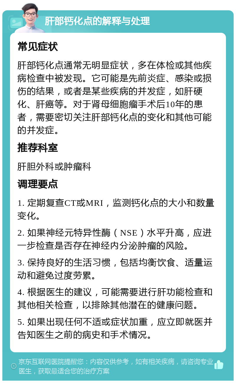 肝部钙化点的解释与处理 常见症状 肝部钙化点通常无明显症状，多在体检或其他疾病检查中被发现。它可能是先前炎症、感染或损伤的结果，或者是某些疾病的并发症，如肝硬化、肝癌等。对于肾母细胞瘤手术后10年的患者，需要密切关注肝部钙化点的变化和其他可能的并发症。 推荐科室 肝胆外科或肿瘤科 调理要点 1. 定期复查CT或MRI，监测钙化点的大小和数量变化。 2. 如果神经元特异性酶（NSE）水平升高，应进一步检查是否存在神经内分泌肿瘤的风险。 3. 保持良好的生活习惯，包括均衡饮食、适量运动和避免过度劳累。 4. 根据医生的建议，可能需要进行肝功能检查和其他相关检查，以排除其他潜在的健康问题。 5. 如果出现任何不适或症状加重，应立即就医并告知医生之前的病史和手术情况。