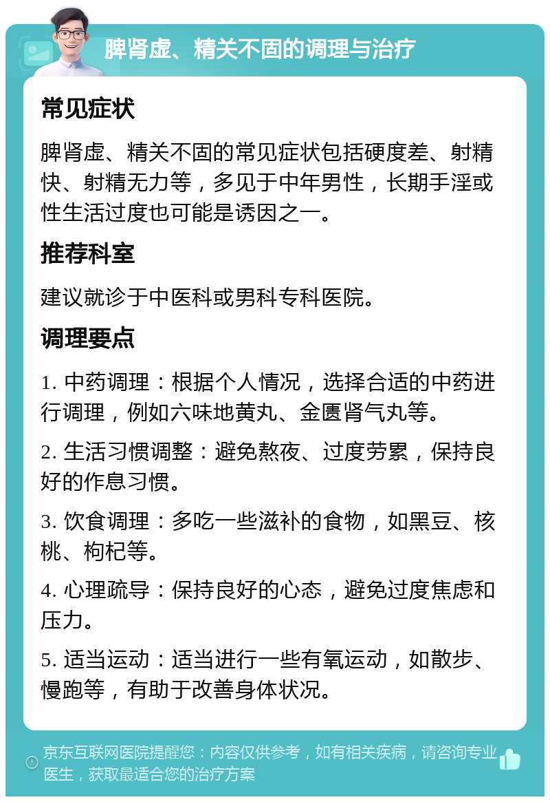 脾肾虚、精关不固的调理与治疗 常见症状 脾肾虚、精关不固的常见症状包括硬度差、射精快、射精无力等，多见于中年男性，长期手淫或性生活过度也可能是诱因之一。 推荐科室 建议就诊于中医科或男科专科医院。 调理要点 1. 中药调理：根据个人情况，选择合适的中药进行调理，例如六味地黄丸、金匮肾气丸等。 2. 生活习惯调整：避免熬夜、过度劳累，保持良好的作息习惯。 3. 饮食调理：多吃一些滋补的食物，如黑豆、核桃、枸杞等。 4. 心理疏导：保持良好的心态，避免过度焦虑和压力。 5. 适当运动：适当进行一些有氧运动，如散步、慢跑等，有助于改善身体状况。