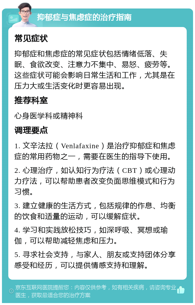 抑郁症与焦虑症的治疗指南 常见症状 抑郁症和焦虑症的常见症状包括情绪低落、失眠、食欲改变、注意力不集中、易怒、疲劳等。这些症状可能会影响日常生活和工作，尤其是在压力大或生活变化时更容易出现。 推荐科室 心身医学科或精神科 调理要点 1. 文辛法拉（Venlafaxine）是治疗抑郁症和焦虑症的常用药物之一，需要在医生的指导下使用。 2. 心理治疗，如认知行为疗法（CBT）或心理动力疗法，可以帮助患者改变负面思维模式和行为习惯。 3. 建立健康的生活方式，包括规律的作息、均衡的饮食和适量的运动，可以缓解症状。 4. 学习和实践放松技巧，如深呼吸、冥想或瑜伽，可以帮助减轻焦虑和压力。 5. 寻求社会支持，与家人、朋友或支持团体分享感受和经历，可以提供情感支持和理解。