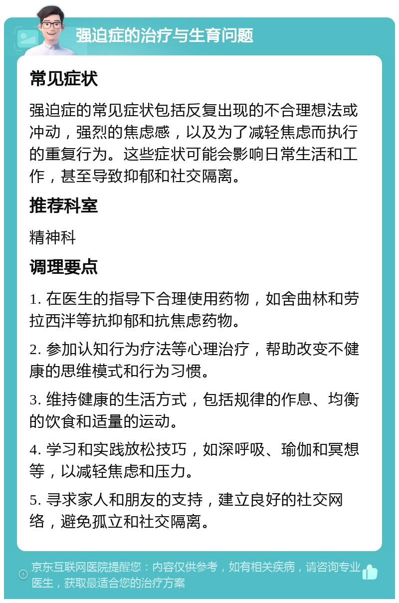 强迫症的治疗与生育问题 常见症状 强迫症的常见症状包括反复出现的不合理想法或冲动，强烈的焦虑感，以及为了减轻焦虑而执行的重复行为。这些症状可能会影响日常生活和工作，甚至导致抑郁和社交隔离。 推荐科室 精神科 调理要点 1. 在医生的指导下合理使用药物，如舍曲林和劳拉西泮等抗抑郁和抗焦虑药物。 2. 参加认知行为疗法等心理治疗，帮助改变不健康的思维模式和行为习惯。 3. 维持健康的生活方式，包括规律的作息、均衡的饮食和适量的运动。 4. 学习和实践放松技巧，如深呼吸、瑜伽和冥想等，以减轻焦虑和压力。 5. 寻求家人和朋友的支持，建立良好的社交网络，避免孤立和社交隔离。