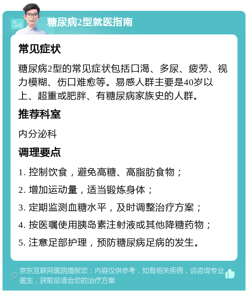 糖尿病2型就医指南 常见症状 糖尿病2型的常见症状包括口渴、多尿、疲劳、视力模糊、伤口难愈等。易感人群主要是40岁以上、超重或肥胖、有糖尿病家族史的人群。 推荐科室 内分泌科 调理要点 1. 控制饮食，避免高糖、高脂肪食物； 2. 增加运动量，适当锻炼身体； 3. 定期监测血糖水平，及时调整治疗方案； 4. 按医嘱使用胰岛素注射液或其他降糖药物； 5. 注意足部护理，预防糖尿病足病的发生。