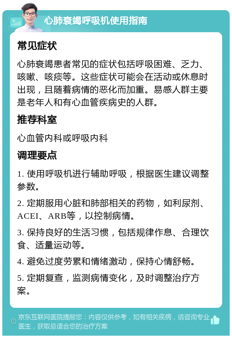 心肺衰竭呼吸机使用指南 常见症状 心肺衰竭患者常见的症状包括呼吸困难、乏力、咳嗽、咳痰等。这些症状可能会在活动或休息时出现，且随着病情的恶化而加重。易感人群主要是老年人和有心血管疾病史的人群。 推荐科室 心血管内科或呼吸内科 调理要点 1. 使用呼吸机进行辅助呼吸，根据医生建议调整参数。 2. 定期服用心脏和肺部相关的药物，如利尿剂、ACEI、ARB等，以控制病情。 3. 保持良好的生活习惯，包括规律作息、合理饮食、适量运动等。 4. 避免过度劳累和情绪激动，保持心情舒畅。 5. 定期复查，监测病情变化，及时调整治疗方案。