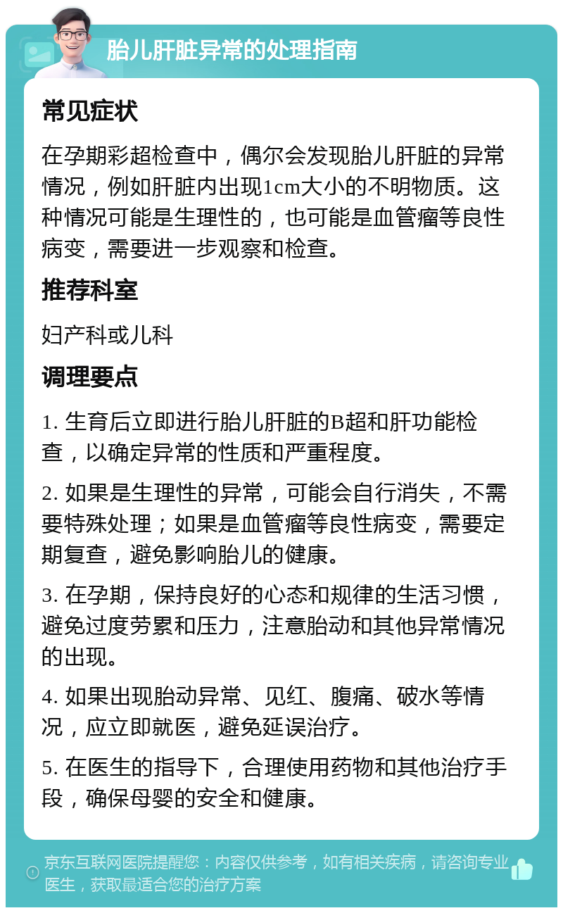 胎儿肝脏异常的处理指南 常见症状 在孕期彩超检查中，偶尔会发现胎儿肝脏的异常情况，例如肝脏内出现1cm大小的不明物质。这种情况可能是生理性的，也可能是血管瘤等良性病变，需要进一步观察和检查。 推荐科室 妇产科或儿科 调理要点 1. 生育后立即进行胎儿肝脏的B超和肝功能检查，以确定异常的性质和严重程度。 2. 如果是生理性的异常，可能会自行消失，不需要特殊处理；如果是血管瘤等良性病变，需要定期复查，避免影响胎儿的健康。 3. 在孕期，保持良好的心态和规律的生活习惯，避免过度劳累和压力，注意胎动和其他异常情况的出现。 4. 如果出现胎动异常、见红、腹痛、破水等情况，应立即就医，避免延误治疗。 5. 在医生的指导下，合理使用药物和其他治疗手段，确保母婴的安全和健康。