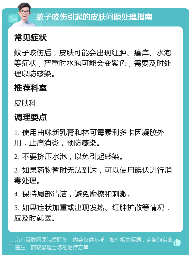 蚊子咬伤引起的皮肤问题处理指南 常见症状 蚊子咬伤后，皮肤可能会出现红肿、瘙痒、水泡等症状，严重时水泡可能会变紫色，需要及时处理以防感染。 推荐科室 皮肤科 调理要点 1. 使用曲咪新乳膏和林可霉素利多卡因凝胶外用，止痛消炎，预防感染。 2. 不要挤压水泡，以免引起感染。 3. 如果药物暂时无法到达，可以使用碘伏进行消毒处理。 4. 保持局部清洁，避免摩擦和刺激。 5. 如果症状加重或出现发热、红肿扩散等情况，应及时就医。