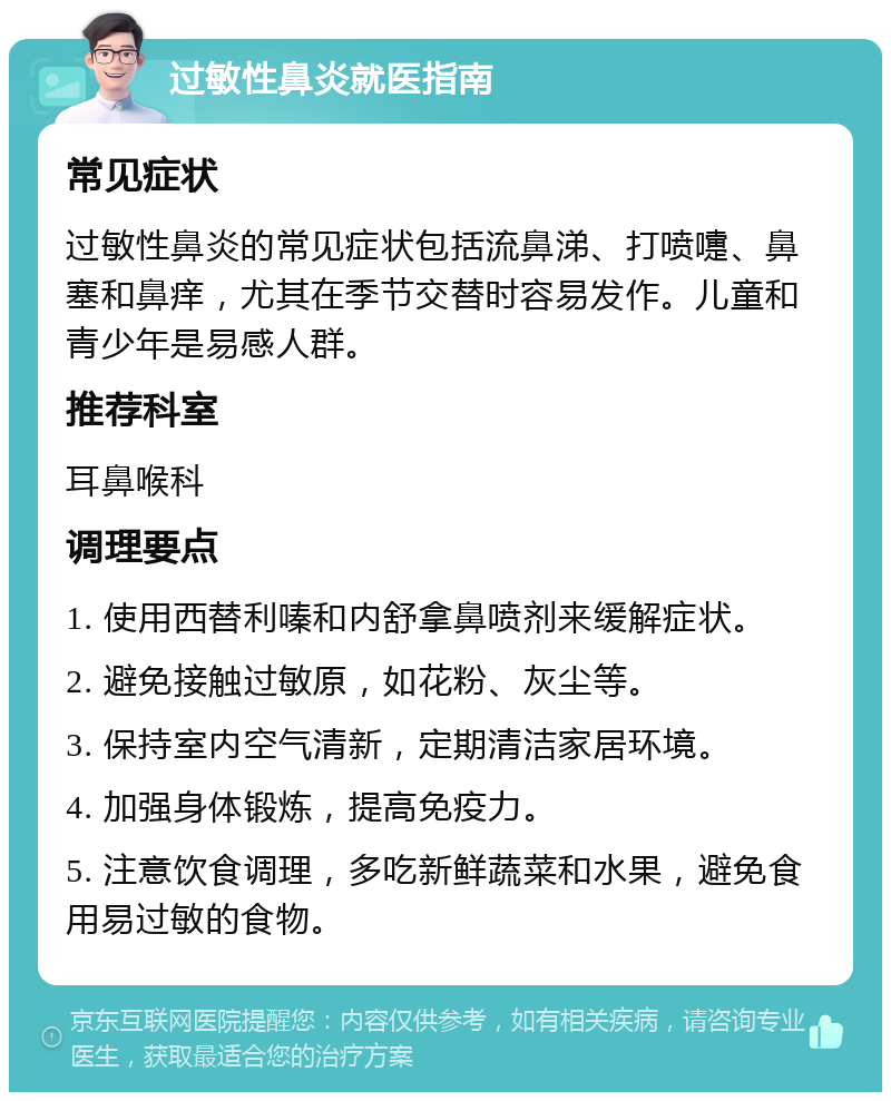 过敏性鼻炎就医指南 常见症状 过敏性鼻炎的常见症状包括流鼻涕、打喷嚏、鼻塞和鼻痒，尤其在季节交替时容易发作。儿童和青少年是易感人群。 推荐科室 耳鼻喉科 调理要点 1. 使用西替利嗪和内舒拿鼻喷剂来缓解症状。 2. 避免接触过敏原，如花粉、灰尘等。 3. 保持室内空气清新，定期清洁家居环境。 4. 加强身体锻炼，提高免疫力。 5. 注意饮食调理，多吃新鲜蔬菜和水果，避免食用易过敏的食物。